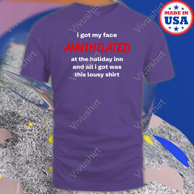 I Got My Face Annihilated At The Holiday Inn And All I Got Was This Lousy Shirt Shirts I Got My Face Annihilated At The Holiday Inn And All I Got Was This Lousy Shirt Shirts