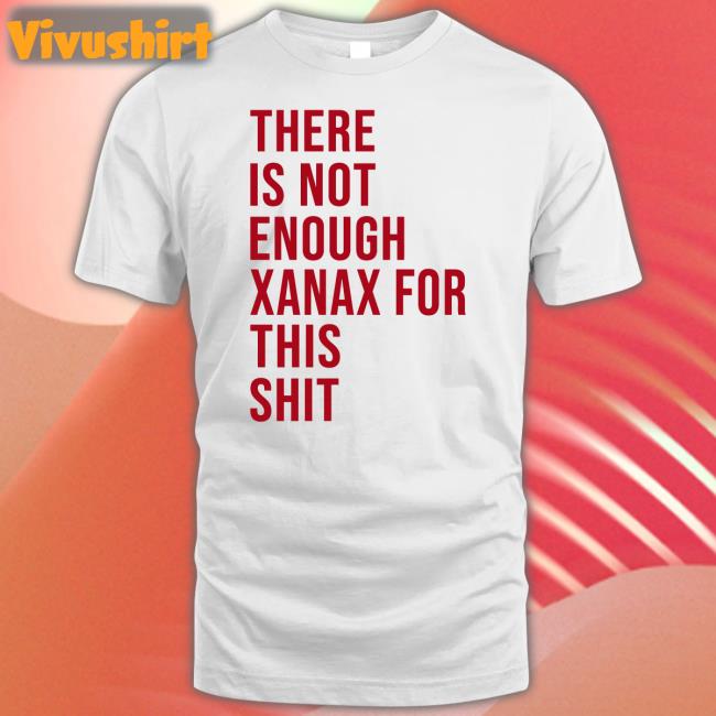There Is Not Enough Xanax For This Shit Tee Shirts That Go Hard