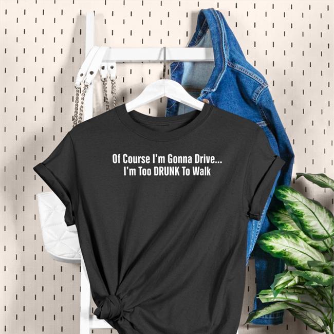 Of Course I'm Gonna Drive I'm Too Drunk To Walk Shirt