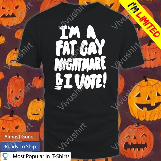 Shirts That Go Hard Shop I'm A Fat Gay Nightmare And I Vote Shirt