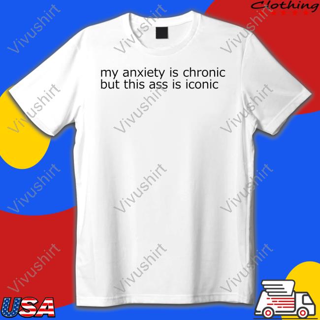 Shirts That Go Hard My Anxiety Is Chronic But This Ass Is Iconic T Shirts
