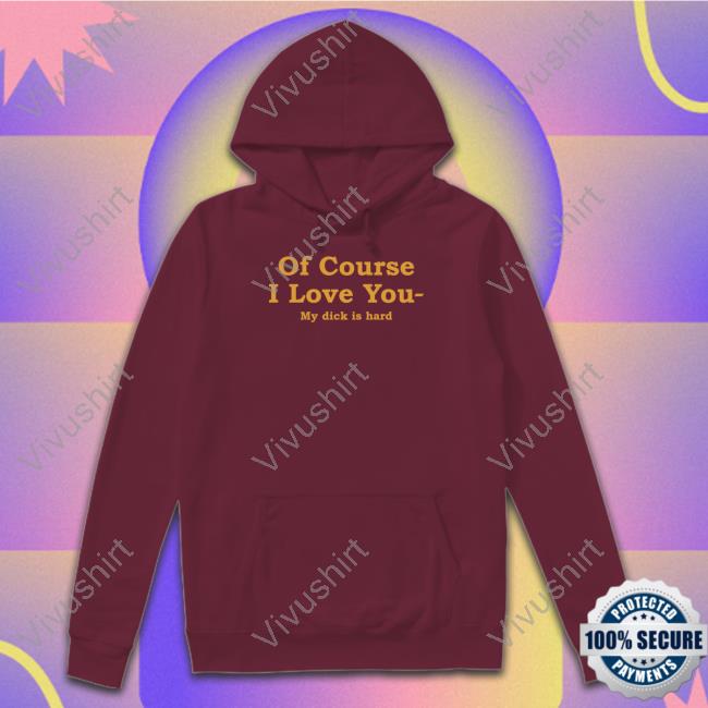 Shirts That Go Hard Of Course I Love You My Dick Is Hard Tee Shirt