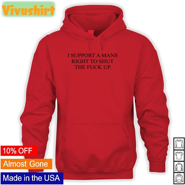 I Support A Mans Right To Shut The Fuck Up Sweatshirt Shirts That Go Hard I Support A Mans Right To Shut The Fuck Up T Shirt