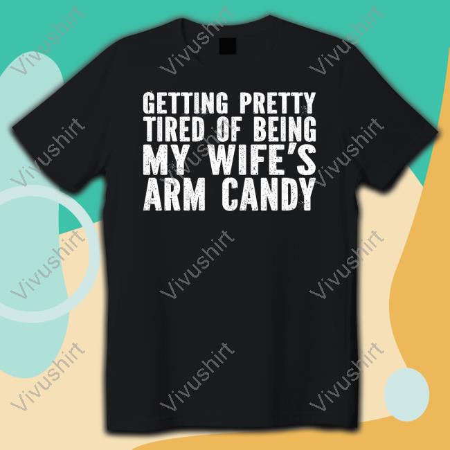 Getting Pretty Tired Of Being My Wife's Arm Candy Shirts