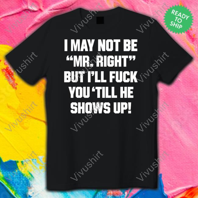 I May Not Be Mr Right But I'll Fuck You 'Till He Shows Up T Shirts