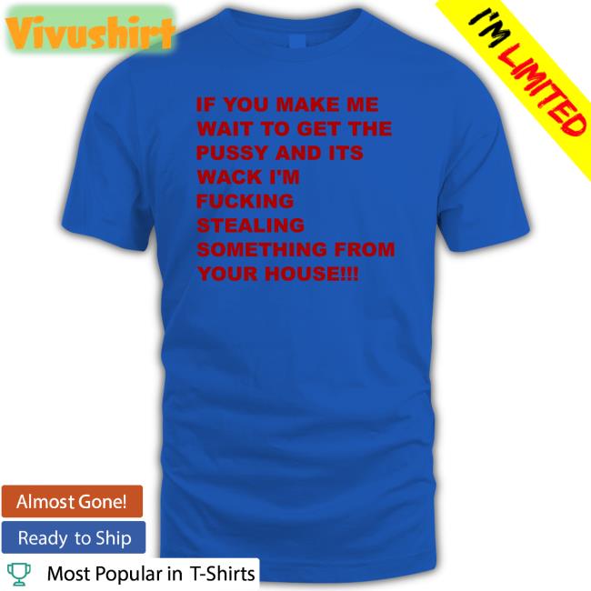 If You Make Me Wait To Get The Pussy And Its Wack I'm Fucking Stealing Something From Your House Shirt