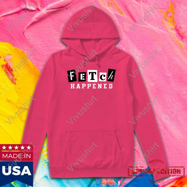 Fetch Happened T Shirt Fetch Happened Hoodie Sweatshirt