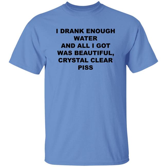 I Drank Enough Water And All I Got Was Beautiful Crystal Clear Piss Shirt I Drank Enough Water And All I Got Was Beautiful Crystal Clear Piss Shirt