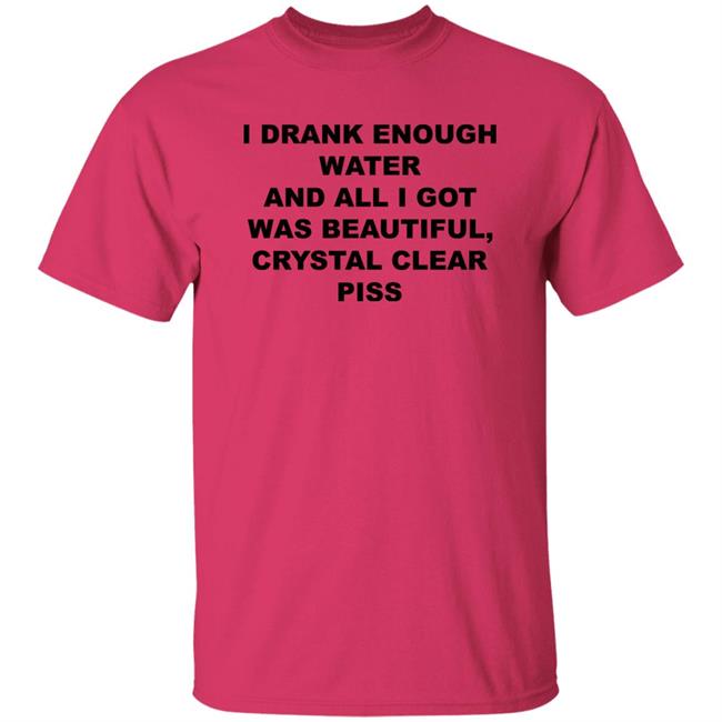 I Drank Enough Water And All I Got Was Beautiful Crystal Clear Piss Shirt I Drank Enough Water And All I Got Was Beautiful Crystal Clear Piss Shirt