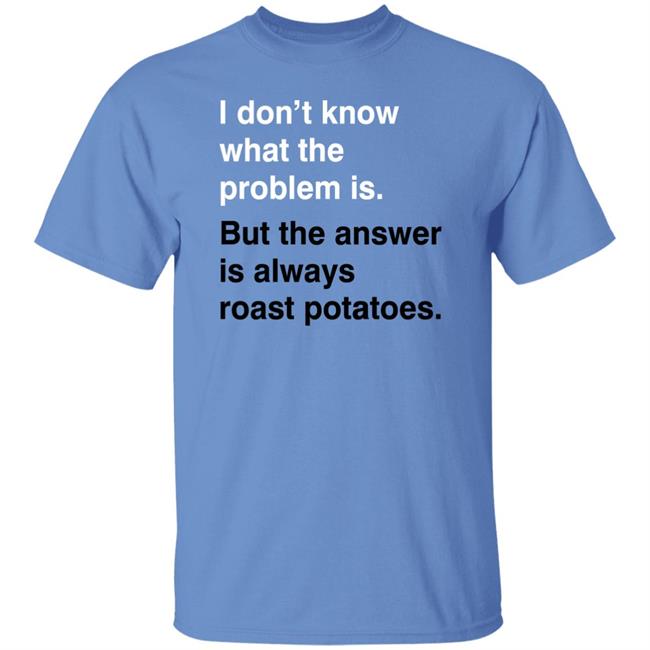 I Don't Know What The Problem Is But The Answer Is Always Roast Potatoes Shirt Very British Problems Merch