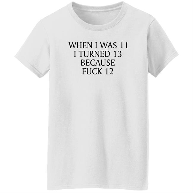 When I Was 11 I Turned 13 Because Fuck 12 Shirt Shirts That Go Hard