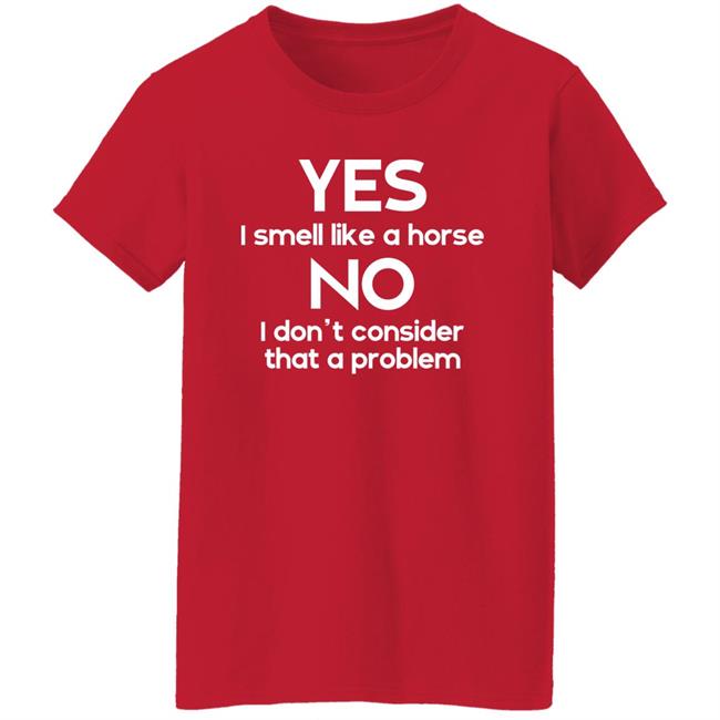 Shirts That Go Hard Yes I Smell Like A Horse No I Don't Consider That A Problem Shirt