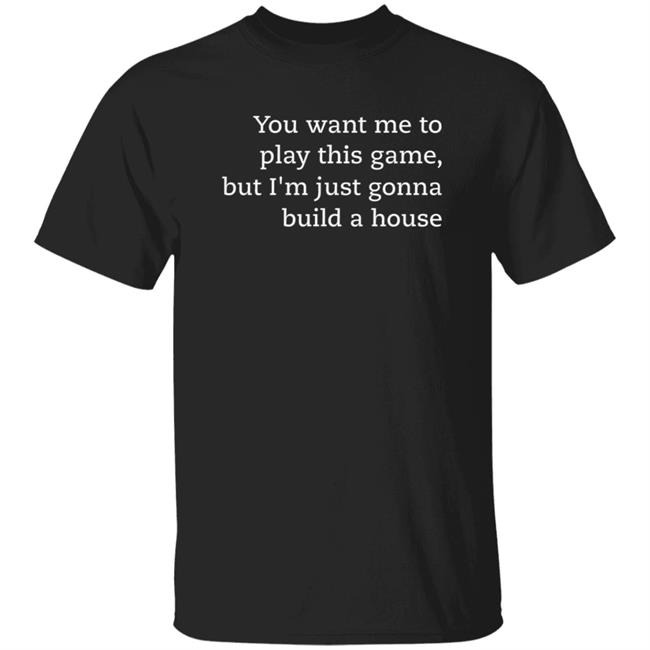 You Want Me To Play This Game But I'm Just Gonna Build A House Shirt