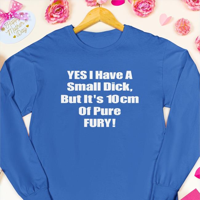 Yes I Have A Small Dick But It's 10Cm Of Pure Fury Shirt Shirts That Go Hard Shirtsthtgohard