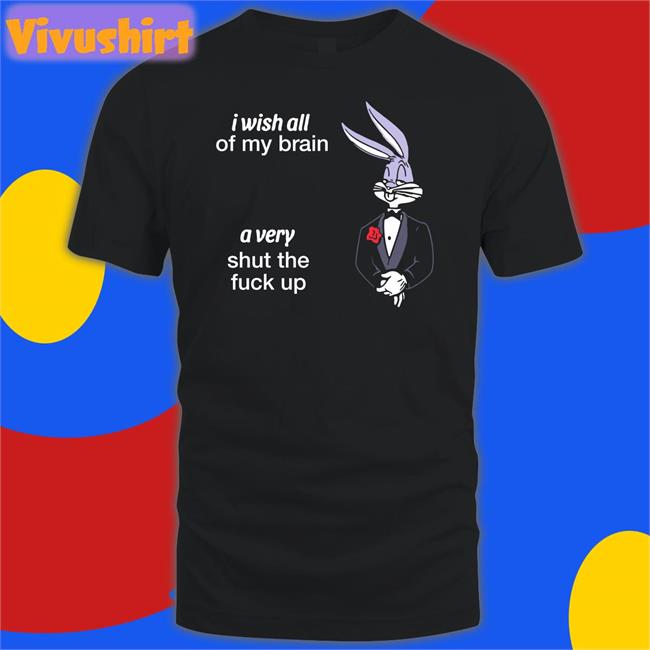 Shirts That Go Hard I Wish All Of My Brain A Very Shut The Fuck Up Shirt