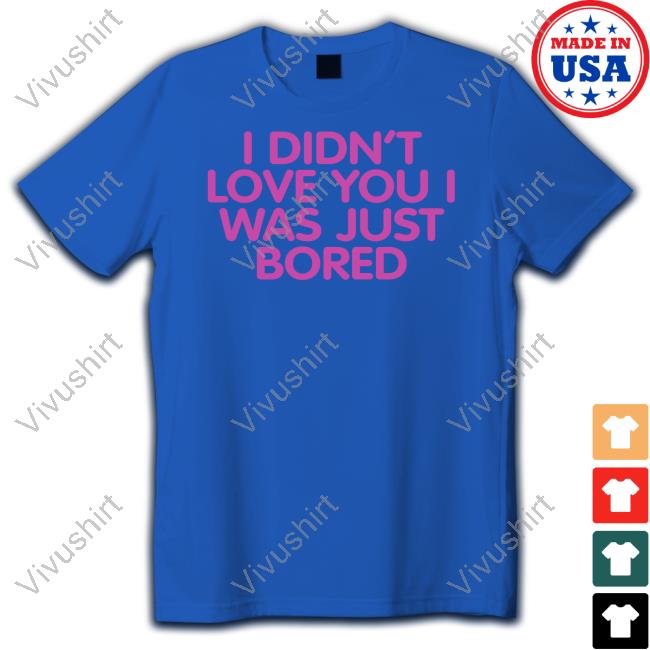 I Didn't Love You I Was Just Bored Hoodie I Didn't Love You I Was Just Bored T Shirts