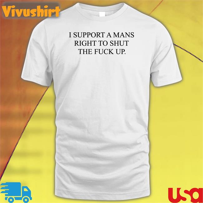 I Support A Mans Right To Shut The Fuck Up Sweatshirt I Support A Mans Right To Shut The Fuck Up T Shirts