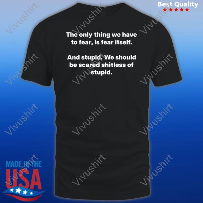 The Only Thing We Have To Fear, Is Fear Itself And Stupid We Should Be Scared Shitless Of Stupid T-Shirt, Hoodie, Tank Top, Sweater And Long Sleeve T-Shirt