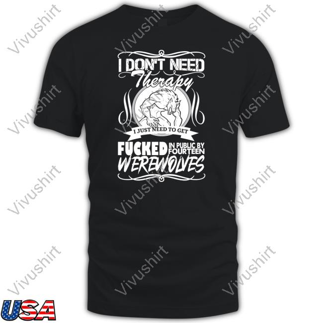Shirts That Go Hard I Don't Need Therapy I Just Need To Get Fucked In Public By Fourteen Werewolves Shirt Shirtsthtgohard