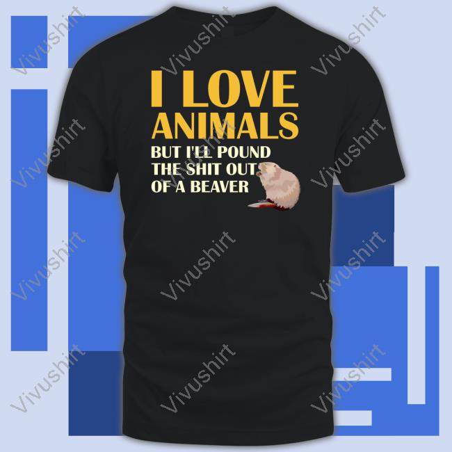 Shirts That Go Hard I Love Animals But I'll Pound The Shit Out Of A Beaver New Shirt Shirtsthtgohard