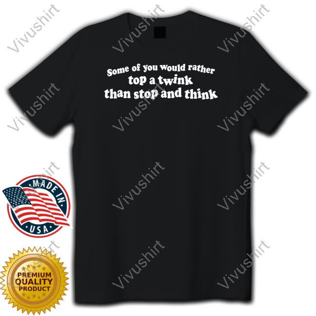 Some Of You Would Rather Top A Twink Than Stop And Think Shirt Thegoodshirts