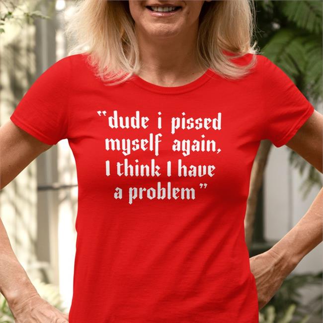 Shirts That Go Hard Dude I Pissed Myself Again I Think I Have A Problem Tees Shirtsthtgohard